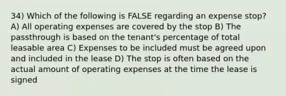 34) Which of the following is FALSE regarding an expense stop? A) All operating expenses are covered by the stop B) The passthrough is based on the tenant's percentage of total leasable area C) Expenses to be included must be agreed upon and included in the lease D) The stop is often based on the actual amount of operating expenses at the time the lease is signed