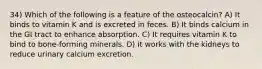 34) Which of the following is a feature of the osteocalcin? A) It binds to vitamin K and is excreted in feces. B) It binds calcium in the GI tract to enhance absorption. C) It requires vitamin K to bind to bone-forming minerals. D) It works with the kidneys to reduce urinary calcium excretion.