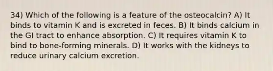 34) Which of the following is a feature of the osteocalcin? A) It binds to vitamin K and is excreted in feces. B) It binds calcium in the GI tract to enhance absorption. C) It requires vitamin K to bind to bone-forming minerals. D) It works with the kidneys to reduce urinary calcium excretion.