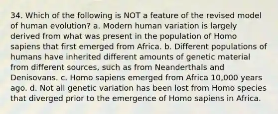 34. Which of the following is NOT a feature of the revised model of human evolution? a. Modern human variation is largely derived from what was present in the population of <a href='https://www.questionai.com/knowledge/k9aqcXDhxN-homo-sapiens' class='anchor-knowledge'>homo sapiens</a> that first emerged from Africa. b. Different populations of humans have inherited different amounts of genetic material from different sources, such as from Neanderthals and Denisovans. c. Homo sapiens emerged from Africa 10,000 years ago. d. Not all genetic variation has been lost from Homo species that diverged prior to the emergence of Homo sapiens in Africa.