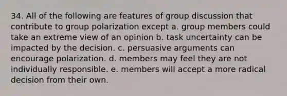 34. All of the following are features of group discussion that contribute to group polarization except a. group members could take an extreme view of an opinion b. task uncertainty can be impacted by the decision. c. persuasive arguments can encourage polarization. d. members may feel they are not individually responsible. e. members will accept a more radical decision from their own.