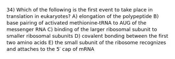 34) Which of the following is the first event to take place in translation in eukaryotes? A) elongation of the polypeptide B) base pairing of activated methionine-tRNA to AUG of the messenger RNA C) binding of the larger ribosomal subunit to smaller ribosomal subunits D) covalent bonding between the first two amino acids E) the small subunit of the ribosome recognizes and attaches to the 5′ cap of mRNA