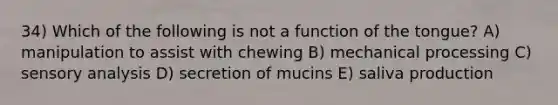 34) Which of the following is not a function of the tongue? A) manipulation to assist with chewing B) mechanical processing C) sensory analysis D) secretion of mucins E) saliva production