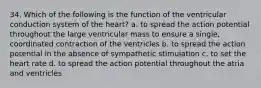 34. Which of the following is the function of the ventricular conduction system of the heart? a. to spread the action potential throughout the large ventricular mass to ensure a single, coordinated contraction of the ventricles b. to spread the action potential in the absence of sympathetic stimulation c. to set the heart rate d. to spread the action potential throughout the atria and ventricles