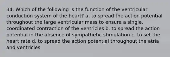 34. Which of the following is the function of the ventricular conduction system of the heart? a. to spread the action potential throughout the large ventricular mass to ensure a single, coordinated contraction of the ventricles b. to spread the action potential in the absence of sympathetic stimulation c. to set the heart rate d. to spread the action potential throughout the atria and ventricles