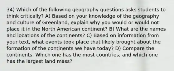 34) Which of the following geography questions asks students to think critically? A) Based on your knowledge of the geography and culture of Greenland, explain why you would or would not place it in the North American continent? B) What are the names and locations of the continents? C) Based on information from your text, what events took place that likely brought about the formation of the continents we have today? D) Compare the continents. Which one has the most countries, and which one has the largest land mass?