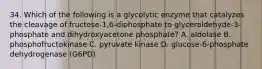 34. Which of the following is a glycolytic enzyme that catalyzes the cleavage of fructose-1,6-diphosphate to glyceraldehyde-3-phosphate and dihydroxyacetone phosphate? A. aldolase B. phosphofructokinase C. pyruvate kinase D. glucose-6-phosphate dehydrogenase (G6PD)