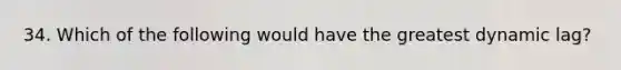 34. Which of the following would have the greatest dynamic lag?