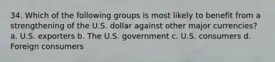 34. Which of the following groups is most likely to benefit from a strengthening of the U.S. dollar against other major currencies? a. U.S. exporters b. The U.S. government c. U.S. consumers d. Foreign consumers