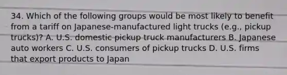 34. Which of the following groups would be most likely to benefit from a tariff on Japanese-manufactured light trucks (e.g., pickup trucks)? A. U.S. domestic pickup truck manufacturers B. Japanese auto workers C. U.S. consumers of pickup trucks D. U.S. firms that export products to Japan