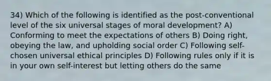 34) Which of the following is identified as the post-conventional level of the six universal stages of moral development? A) Conforming to meet the expectations of others B) Doing right, obeying the law, and upholding social order C) Following self-chosen universal ethical principles D) Following rules only if it is in your own self-interest but letting others do the same