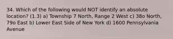 34. Which of the following would NOT identify an absolute location? (1.3) a) Township 7 North, Range 2 West c) 38o North, 79o East b) Lower East Side of New York d) 1600 Pennsylvania Avenue