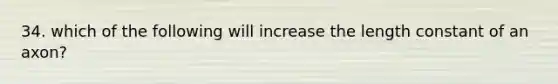 34. which of the following will increase the length constant of an axon?