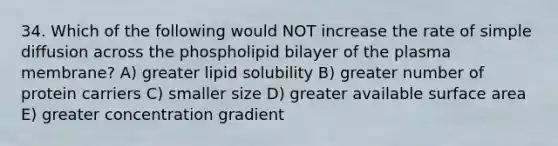 34. Which of the following would NOT increase the rate of simple diffusion across the phospholipid bilayer of the plasma membrane? A) greater lipid solubility B) greater number of protein carriers C) smaller size D) greater available surface area E) greater concentration gradient