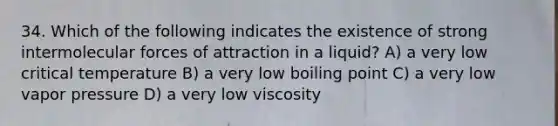 34. Which of the following indicates the existence of strong intermolecular forces of attraction in a liquid? A) a very low critical temperature B) a very low boiling point C) a very low vapor pressure D) a very low viscosity