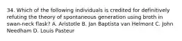 34. Which of the following individuals is credited for definitively refuting the theory of spontaneous generation using broth in swan-neck flask? A. Aristotle B. Jan Baptista van Helmont C. John Needham D. Louis Pasteur