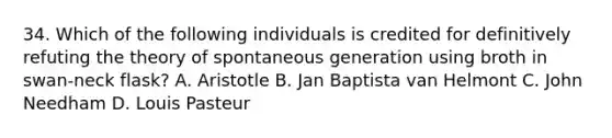 34. Which of the following individuals is credited for definitively refuting the theory of spontaneous generation using broth in swan-neck flask? A. Aristotle B. Jan Baptista van Helmont C. John Needham D. Louis Pasteur