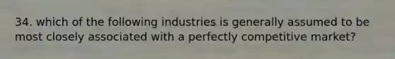 34. which of the following industries is generally assumed to be most closely associated with a perfectly competitive market?