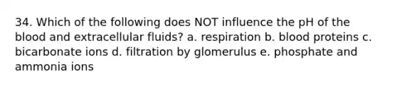 34. Which of the following does NOT influence the pH of <a href='https://www.questionai.com/knowledge/k7oXMfj7lk-the-blood' class='anchor-knowledge'>the blood</a> and extracellular fluids? a. respiration b. blood proteins c. bicarbonate ions d. filtration by glomerulus e. phosphate and ammonia ions