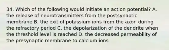 34. Which of the following would initiate an action potential? A. the release of neurotransmitters from the postsynaptic membrane B. the exit of potassium ions from the axon during the refractory period C. the depolarization of the dendrite when the threshold level is reached D. the decreased permeability of the presynaptic membrane to calcium ions