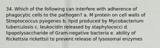 34. Which of the following can interfere with adherence of phagocytic cells to the pathogen? a. M protein on cell walls of Streptococcus pyogenes b. lipid produced by Mycobacterium tuberculosis c. leukocidin released by staphylococci d. lipopolysaccharide of Gram-negative bacteria e. ability of Rickettsia rickettsii to prevent release of lysosomal enzymes