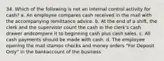 34. Which of the following is not an internal control activity for cash? a. An employee compares cash received in the mail with the accompanying remittance advice. b. At the end of a shift, the clerk and the supervisor count the cash in the clerk's cash drawer andcompare it to beginning cash plus cash sales. c. All cash payments should be made with cash. d. The employee opening the mail stamps checks and money orders "For Deposit Only" in the bankaccount of the business