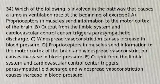 34) Which of the following is involved in the pathway that causes a jump in ventilation rate at the beginning of exercise? A) Proprioceptors in muscles send information to the motor cortex of the brain. B) Output from the limbic system and cardiovascular control center triggers parasympathetic discharge. C) Widespread vasoconstriction causes increase in blood pressure. D) Proprioceptors in muscles send information to the motor cortex of the brain and widespread vasoconstriction causes increase in blood pressure. E) Output from the limbic system and cardiovascular control center triggers parasympathetic discharge and widespread vasoconstriction causes increase in blood pressure.