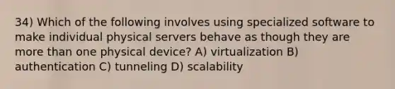 34) Which of the following involves using specialized software to make individual physical servers behave as though they are <a href='https://www.questionai.com/knowledge/keWHlEPx42-more-than' class='anchor-knowledge'>more than</a> one physical device? A) virtualization B) authentication C) tunneling D) scalability