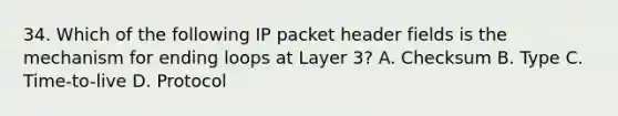 34. Which of the following IP packet header fields is the mechanism for ending loops at Layer 3? A. Checksum B. Type C. Time-to-live D. Protocol