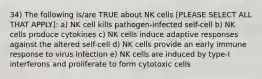 34) The following is/are TRUE about NK cells [PLEASE SELECT ALL THAT APPLY]: a) NK cell kills pathogen-infected self-cell b) NK cells produce cytokines c) NK cells induce adaptive responses against the altered self-cell d) NK cells provide an early immune response to virus infection e) NK cells are induced by type-I interferons and proliferate to form cytotoxic cells