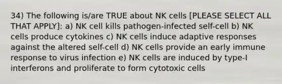 34) The following is/are TRUE about NK cells [PLEASE SELECT ALL THAT APPLY]: a) NK cell kills pathogen-infected self-cell b) NK cells produce cytokines c) NK cells induce adaptive responses against the altered self-cell d) NK cells provide an early immune response to virus infection e) NK cells are induced by type-I interferons and proliferate to form cytotoxic cells