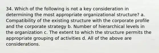 34. Which of the following is not a key consideration in determining the most appropriate organizational structure? a. Compatibility of the existing structure with the corporate profile and the corporate strategy b. Number of hierarchical levels in the organization c. The extent to which the structure permits the appropriate grouping of activities d. All of the above are considerations.