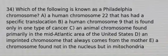 34) Which of the following is known as a Philadelphia chromosome? A) a human chromosome 22 that has had a specific translocation B) a human chromosome 9 that is found only in one type of cancer C) an animal chromosome found primarily in the mid-Atlantic area of the United States D) an imprinted chromosome that always comes from the mother E) a chromosome found not in the nucleus but in mitochondria