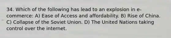 34. Which of the following has lead to an explosion in e-commerce: A) Ease of Access and affordability. B) Rise of China. C) Collapse of the Soviet Union. D) The United Nations taking control over the internet.