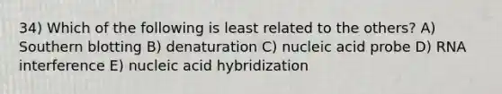 34) Which of the following is least related to the others? A) Southern blotting B) denaturation C) nucleic acid probe D) RNA interference E) nucleic acid hybridization