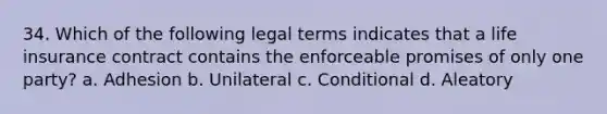 34. Which of the following legal terms indicates that a life insurance contract contains the enforceable promises of only one party? a. Adhesion b. Unilateral c. Conditional d. Aleatory