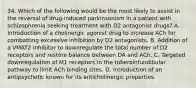 34. Which of the following would be the most likely to assist in the reversal of drug-induced parkinsonism in a patient with schizophrenia seeking treatment with D2 antagonist drugs? A. Introduction of a cholinergic agonist drug to increase ACh for combatting excessive inhibition by D2 antagonists. B. Addition of a VMAT2 inhibitor to downregulate the total number of D2 receptors and restore balance between DA and ACh. C. Targeted downregulation of M1 receptors in the tuberoinfundibular pathway to limit ACh binding sites. D. Introduction of an antipsychotic known for its anticholinergic properties.