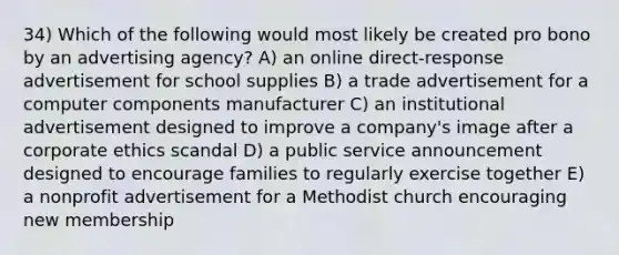 34) Which of the following would most likely be created pro bono by an advertising agency? A) an online direct-response advertisement for school supplies B) a trade advertisement for a computer components manufacturer C) an institutional advertisement designed to improve a company's image after a corporate ethics scandal D) a public service announcement designed to encourage families to regularly exercise together E) a nonprofit advertisement for a Methodist church encouraging new membership