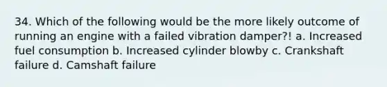 34. Which of the following would be the more likely outcome of running an engine with a failed vibration damper?! a. Increased fuel consumption b. Increased cylinder blowby c. Crankshaft failure d. Camshaft failure