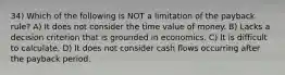 34) Which of the following is NOT a limitation of the payback rule? A) It does not consider the time value of money. B) Lacks a decision criterion that is grounded in economics. C) It is difficult to calculate. D) It does not consider cash flows occurring after the payback period.