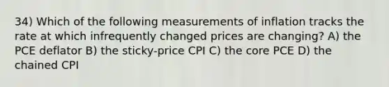 34) Which of the following measurements of inflation tracks the rate at which infrequently changed prices are changing? A) the PCE deflator B) the sticky-price CPI C) <a href='https://www.questionai.com/knowledge/kD8KqkX2aO-the-core' class='anchor-knowledge'>the core</a> PCE D) the chained CPI