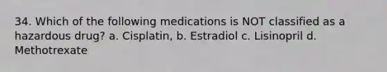 34. Which of the following medications is NOT classified as a hazardous drug? a. Cisplatin, b. Estradiol c. Lisinopril d. Methotrexate