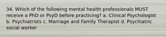 34. Which of the following mental health professionals MUST receive a PhD or PsyD before practicing? a. Clinical Psychologist b. Psychiatrists c. Marriage and Family Therapist d. Psychiatric social worker