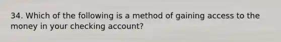 34. Which of the following is a method of gaining access to the money in your checking account?