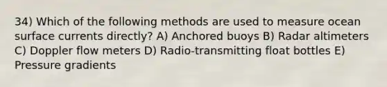 34) Which of the following methods are used to measure ocean surface currents directly? A) Anchored buoys B) Radar altimeters C) Doppler flow meters D) Radio-transmitting float bottles E) Pressure gradients