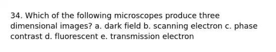 34. Which of the following microscopes produce three dimensional images? a. dark field b. scanning electron c. phase contrast d. fluorescent e. transmission electron