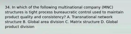 34. In which of the following multinational company (MNC) structures is tight process bureaucratic control used to maintain product quality and consistency? A. Transnational network structure B. Global area division C. Matrix structure D. Global product division