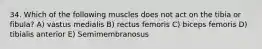 34. Which of the following muscles does not act on the tibia or fibula? A) vastus medialis B) rectus femoris C) biceps femoris D) tibialis anterior E) Semimembranosus