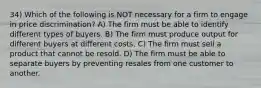 34) Which of the following is NOT necessary for a firm to engage in price discrimination? A) The firm must be able to identify different types of buyers. B) The firm must produce output for different buyers at different costs. C) The firm must sell a product that cannot be resold. D) The firm must be able to separate buyers by preventing resales from one customer to another.