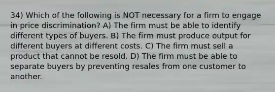 34) Which of the following is NOT necessary for a firm to engage in price discrimination? A) The firm must be able to identify different types of buyers. B) The firm must produce output for different buyers at different costs. C) The firm must sell a product that cannot be resold. D) The firm must be able to separate buyers by preventing resales from one customer to another.